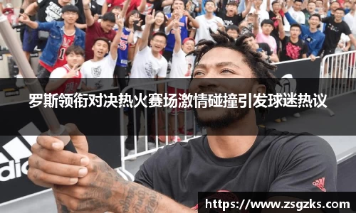 罗斯领衔对决热火赛场激情碰撞引发球迷热议